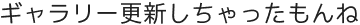 ギャラリー更新しちゃったもんね